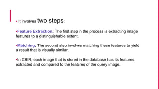 ▪ It involves two steps:
▪Feature Extraction: The first step in the process is extracting image
features to a distinguishable extent.
▪Matching: The second step involves matching these features to yield
a result that is visually similar.
▪In CBIR, each image that is stored in the database has its features
extracted and compared to the features of the query image.
 