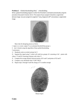 Problem 2 Global thresholding Otsus thresholding
Write a global thresholding program in which the threshold is estimated automatically using the
procedure discussed in Section 10.3.2. The output of your program should be a segmented
(binary) image. Use your program to segment noisy_fingerprint.tiff and produce a segmented
image.
Basic idea for designing process as below.
1. input x is a vector. output T is an estimated threshold that groups x
2. into 2 clusters using the algorithm of basic global thresholding
3. procesures:
1) Randomly select an initial estimate for T.
2) Segment the signal using T, which will yield two groups, G1 consisting of all points with
values<=T and G2 consisting of points with value>T.
3) Compute the average distance between points of G1 and T, and points of G2 and T.
4) Compute a new threshold value T=(M1+M2)/2
5) Repeat steps 2 through 4 until the change of T is smaller enough.
Binary Figure
Code: