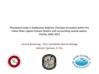 Phycotoxin loads in bottlenose dolphins (Tursiops truncatus) within the
Indian River Lagoon Estuary System and surrounding coastal waters,
Florida, 2002-2011
Jeremy Browning – M.S. Candidate Marine Biology
Advisor: Spencer. E. Fire
 