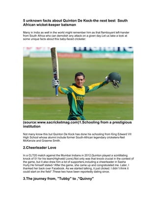 5 unknown facts about Quinton De Kock-the next best South
African wicket-keeper batsman
Many in India as well in the world might remember him as that flamboyant left-hander
from South Africa who can demolish any attack on a given day.Let us take a look at
some unique facts about this baby-faced cricketer:
(source:www.sacricketmag.com)1.Schooling from a prestigious
institution
Not many know this but Quinton De Kock has done his schooling from King Edward VII
High School whose alumni include former South-African legendary cricketers-Neil
McKenzie and Graeme Smith.
2.Cheerleader Love
In a CLT20 match against the Mumbai Indians in 2012,Quinton played a scintillating
knock of 51 for his team(Highveld Lions).Not only was that knock crucial in the context of
the game, but it also drew him a lot of supporters,including a cheerleader in Sasha
Hurly.He himself stated-“After the game, she came up and congratulated me. Later, I
thanked her back over Facebook. As we started talking, it just clicked. I didn’t think it
could start on the field”.These two have been reportedly dating since.
3.The journey from, "Tubby" to ,"Quinny"
 