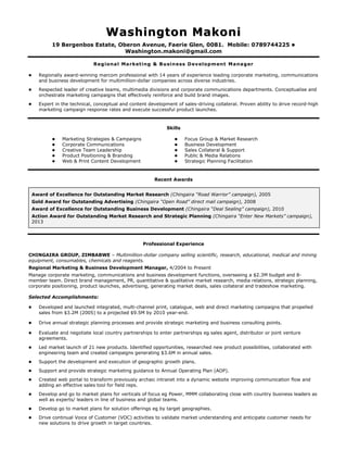 WWaasshhiinnggttoonn MMaakkoonnii
19 Bergenbos Estate, Oberon Avenue, Faerie Glen, 0081. Mobile: 0789744225 
Washington.makoni@gmail.com
Regional Marketing & Business Development Manager
 Regionally award-winning marcom professional with 14 years of experience leading corporate marketing, communications
and business development for multimillion-dollar companies across diverse industries.
 Respected leader of creative teams, multimedia divisions and corporate communications departments. Conceptualise and
orchestrate marketing campaigns that effectively reinforce and build brand images.
 Expert in the technical, conceptual and content development of sales-driving collateral. Proven ability to drive record-high
marketing campaign response rates and execute successful product launches.
Skills
 Marketing Strategies & Campaigns
 Corporate Communications
 Creative Team Leadership
 Product Positioning & Branding
 Web & Print Content Development
 Focus Group & Market Research
 Business Development
 Sales Collateral & Support
 Public & Media Relations
 Strategic Planning Facilitation
Recent Awards
Award of Excellence for Outstanding Market Research (Chingaira “Road Warrior” campaign), 2005
Gold Award for Outstanding Advertising (Chingaira “Open Road” direct mail campaign), 2008
Award of Excellence for Outstanding Business Development (Chingaira “Deal Sealing” campaign), 2010
Action Award for Outstanding Market Research and Strategic Planning (Chingaira “Enter New Markets” campaign),
2013
Professional Experience
CHINGAIRA GROUP, ZIMBABWE – Multimillion-dollar company selling scientific, research, educational, medical and mining
equipment, consumables, chemicals and reagents.
Regional Marketing & Business Development Manager, 4/2004 to Present
Manage corporate marketing, communications and business development functions, overseeing a $2.3M budget and 8-
member team. Direct brand management, PR, quantitative & qualitative market research, media relations, strategic planning,
corporate positioning, product launches, advertising, generating market deals, sales collateral and tradeshow marketing.
Selected Accomplishments:
 Developed and launched integrated, multi-channel print, catalogue, web and direct marketing campaigns that propelled
sales from $3.2M (2005) to a projected $9.5M by 2010 year-end.
 Drive annual strategic planning processes and provide strategic marketing and business consulting points.
 Evaluate and negotiate local country partnerships to enter partnerships eg sales agent, distributor or joint venture
agreements.
 Led market launch of 21 new products. Identified opportunities, researched new product possibilities, collaborated with
engineering team and created campaigns generating $3.6M in annual sales.
 Support the development and execution of geographic growth plans.
 Support and provide strategic marketing guidance to Annual Operating Plan (AOP).
 Created web portal to transform previously archaic intranet into a dynamic website improving communication flow and
adding an effective sales tool for field reps.
 Develop and go to market plans for verticals of focus eg Power, MMM collaborating close with country business leaders as
well as experts/ leaders in line of business and global teams.
 Develop go to market plans for solution offerings eg by target geographies.
 Drive continual Voice of Customer (VOC) activities to validate market understanding and anticipate customer needs for
new solutions to drive growth in target countries.
 