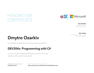 Chief Executive Officer
Microsoft Corporation
Satya Nadella
Senior Director Technical Content
Microsoft Corporation
Björn Rettig
HONOR CODE CERTIFICATE Verify the authenticity of this certificate at
CERTIFICATE
HONOR CODE
Dmytro Ozarkiv
successfully completed and received a passing grade in
DEV204x: Programming with C#
a course of study offered by Microsoft, an online learning
initiative of Microsoft through edX.
Issued May 22, 2015 https://verify.edx.org/cert/7e28c4541dc547938552d907bd1ae72a
 