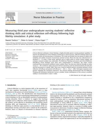 Measuring third year undergraduate nursing students' reﬂective
thinking skills and critical reﬂection self-efﬁcacy following high
ﬁdelity simulation: A pilot study
Naomi Tutticci a, *
, Peter A. Lewis a
, Fiona Coyer a, b
a
School of Nursing, Queensland University of Technology, Victoria Park Road, Kelvin Grove, QLD 4059, Australia
b
Department of Intensive Care Medicine, Royal Brisbane and Women's Hospital, Victoria Park Road, Kelvin Grove, QLD 4059, Australia
a r t i c l e i n f o
Article history:
Received 20 July 2015
Received in revised form
5 November 2015
Accepted 11 March 2016
Keywords:
Nursing
Self-efﬁcacy
Reﬂection
High ﬁdelity simulation
a b s t r a c t
Critical reﬂection underpins critical thinking, a highly desirable generic nursing graduate capability. To
improve the likelihood of critical thinking transferring to clinical practice, reﬂective thinking needs to be
measured within the learning space of simulation. This study was divided into two phases to address the
reliability and validity measures of previously untested surveys. Phase One data was collected from in-
dividuals (n ¼ 6) using a ‘think aloud’ approach and an expert panel to review content validity, and
verbatim comment analysis was undertaken. The Reﬂective Thinking Instrument and Critical Reﬂection
Self-Efﬁcacy Visual Analogue Scale items were contextualised to simulation. The expert review
conﬁrmed these instruments exhibited content validity. Phase Two data was collected through an online
survey (n ¼ 58). Cronbach's alpha measured internal consistency and was demonstrated by all subscales
and the Instrument as a whole (.849). There was a small to medium positive correlation between critical
reﬂection self-efﬁcacy and general self-efﬁcacy (r ¼ .324, n ¼ 56, p ¼ .048). Participant responses were
positive regarding the simulation experience. The research ﬁndings demonstrated that the Reﬂective
Thinking and Simulation Satisfaction survey is reliable. Further development of this survey to establish
validity is recommended to make it viable.
© 2016 Elsevier Ltd. All rights reserved.
1. Introduction
Critical reﬂection is a meta-cognitive skill, or the awareness of
one's own cognitive functioning (Sobral, 2000), and is a key
mechanism in the process of critical thinking (Forneris and Peden-
McAlpine, 2007, p. 411). The identiﬁcation and measurement of
critical reﬂection in a pre-transitioning undergraduate is essential if
critical thinking is to be an identiﬁable outcome of undergraduate
nursing education. There is evidence to suggest that teaching
strategies such as reﬂection, which requires active engagement by
the student, can be effective in developing and promoting critical
thinking skills and dispositions (Gul et al., 2010). Reﬂective
thinking, or reﬂection upon practice, is a key element of the un-
dergraduate nursing curriculum and is valued by the profession;
however, there is a dearth of instruments to measure reﬂective
thinking in this context (Kember et al., 2000).
1.1. Literature review
Facione and Facione (1996, p.133) stressed that critical thinking
needs to be demonstrated by graduates and this demands constant
metacognitive reﬂection on “what one is doing and why”. Whilst
critical thinking is considered to be a fundamental competency
required of nurses and is a compulsory educational outcome of
most undergraduate nursing programs (Gul et al., 2010), it is
acknowledged as being difﬁcult to assess (Jones, 2009). Many
educational courses aim to promote reﬂective thinking, or reﬂec-
tion upon practice; however, there is a scarcity of readily usable
instruments to determine if students engage in reﬂective thinking,
and, if so, to what extent (Kember et al., 2000).
Kolb's (1984, p.27) experiential learning theory requires the
learner to become actively involved in the experience and reﬂect on
the experience, during, as well as after (Clapper, 2010). In the
simulation context, experiential learning is ‘especially adaptable to
adult learners; it gives the opportunity to see real consequences of
* Corresponding author.
E-mail addresses: naomi.tutticci@qut.edu.au (N. Tutticci), p.lewis@qut.edu.au
(P.A. Lewis), f.coyer@qut.edu.au (F. Coyer).
Contents lists available at ScienceDirect
Nurse Education in Practice
journal homepage: www.elsevier.com/nepr
http://dx.doi.org/10.1016/j.nepr.2016.03.001
1471-5953/© 2016 Elsevier Ltd. All rights reserved.
Nurse Education in Practice 18 (2016) 52e59
 