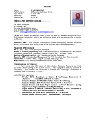 RESUME
Name: Dr. ARUN KUMAR
Father's Name: Sri Ramchandra Prasad Sinha
Date of birth: 1st
June 1962
Nationality: INDIAN
Passport No B 1037993
ADDRESS FOR CORRESPONDENCE
2B, Prema Apartment
North Office Para
Doranda, Ranchi-834002, India
Mob- 91-9431701234, 9546466712
E-mail: arunkpg@rediffmail.com, akdst2011@gmail.com
OBJECTIVE: Seeking a challenging career to utilize my skills and abilities in administration and
Civil Engineering that offers security and professional growth while being resourceful, innovative
and flexible.
PERSONAL SKILL: Team facilitator, comprehensive problem solving ability, excellent verbal and
written communication skills, ability to deal people diplomatically and willingness to learn.
ACADEMIC BACKGROUND
Ph. D. 2002 - B.I.T. Sindri, Dhanbad, Jharkhand
Master of Science (Engineering) 1988 - With specialization in Soil Mechanics & Foundation
Engineering from Regional Engineering College, (Currently N.I.T.) Rourkela, Orissa.
Bachelor of Engineering (Civil) 1984 - Bangalore University, Karnataka.
Executive MBA in Construction Management Oct. 2013- Karnataka State Open University
Intermediate of Science (1979) - Magadh University Bodh Gaya, Bihar
Matriculation (1977) - Bihar School Examination Board, Patna, Bihar
PROFESSIONAL EXPERIENCE:
I have twenty nine (32) years of Administrative, Research, Teaching and Field
experience. Before joining to the current position, I was engaged in teaching, research &
consultancy. I was heading the Department of Science and Technology, Government of
Jharkhand since 05.09.2006 to 25.10.2013.
Administrative experience
• Director (S&T), Department of Science & Technology, Government of
Jharkhand- Since 05-09-2006 to till 25.10.2013.
• Executive Director- Jharkhand Council on Science & Technology
• Executive Director- Skill Development Mission, Govt. of Jharkhand
• Project Director and State Project Advisor- Technical Education Quality
Improvement Program (TEQIP) assisted by World Bank
• Expert Member of different Committees of University of Pune, Directorate of
Technical Education, Maharashtra and AICTE, New Delhi.
• BOG Member, BIT Sindri & NIT, Jamshedpur, NITTTR, Kolkata
• Member, Senate & Building works Committee of NIT, Jamshedpur
1
 