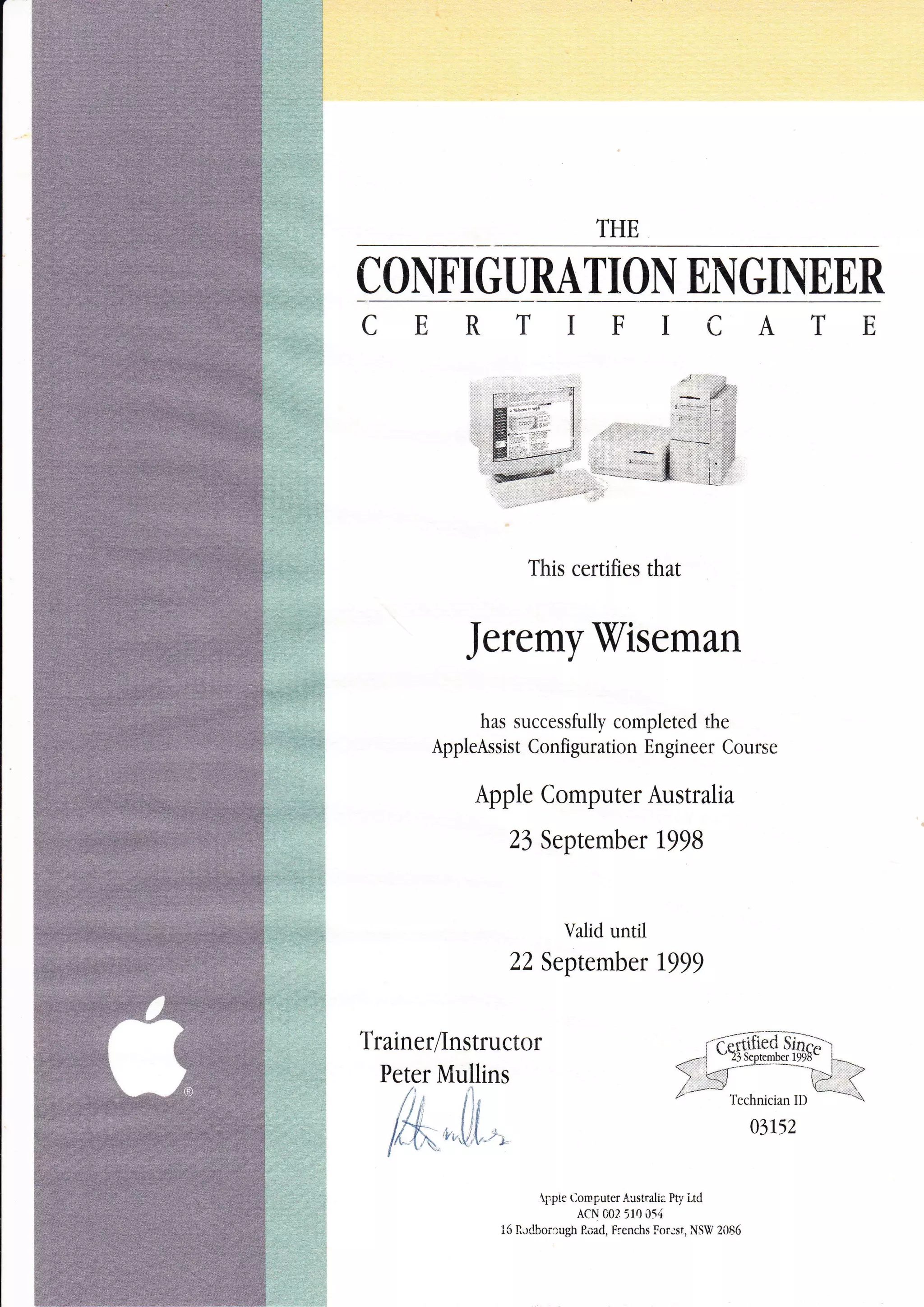 THE
C ONFI GURATIOI EI{ GIIEER
This certifies that
JeremyViseman
has successfully completed the
AppleAssist Configuration Engineer Course
Apple Computer Australia
23 September 1998
Valid until
22 September 1999
TrainerAnstruct
Peter Mullins
&,,fr[,,
--i"q,S..*.fisia.<) <J,--
* -N ?
/ -
*'
Trrhnician ID
t*=--t
03152
{,ppie t-omputer Australia Pr/ Ltd
ACN 002 5r0 0t4
15 Ildbor:ugn P.oad, Frenchs lor:st, NSW 2086
 
