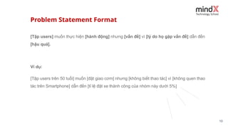 Problem Statement Format
10
[Tập users] muốn thực hiện [hành động] nhưng [vấn đề] vì [lý do họ gặp vấn đề] dẫn đến
[hậu quả].
Ví dụ:
[Tập users trên 50 tuổi] muốn [đặt giao cơm] nhưng [không biết thao tác] vì [không quen thao
tác trên Smartphone] dẫn đến [tỉ lệ đặt xe thành công của nhóm này dưới 5%]
 