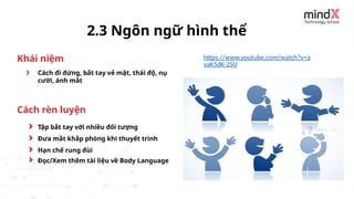 Cách đi đứng, bắt tay vẻ mặt, thái độ, nụ
cười, ánh mắt
2.3 Ngôn ngữ hình thể
Tập bắt tay với nhiều đối tượng
Đưa mắt khắp phòng khi thuyết trình
Hạn chế rung đùi
Khái niệm
Cách rèn luyện
https://www.youtube.com/watch?v=a
vaK5dK-2SU
Đọc/Xem thêm tài liệu về Body Language
 