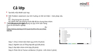 Tìm hiểu quy trình tuyển dụng và quy trình bán hàng
thực tế của doanh nghiệp
Ví dụ:
https://atosa.asia/quy-trinh-quan-ly-kho-cho-cac-shop-
ban-le/
Cả lớp
Step 1: Chia 2 nhóm bốc thăm quy trình (10 phút)
Step 2: Nghiên cứu và Tổng hợp kết quả (40 phút)
Step 3: Đại diện nhóm trình bày (20 phút)
Step 4: Phản hồi từ Trainer và Mentor (10 phút - mỗi nhóm 5 phút)
Tạo biểu mẫu MoM cuộc họp
Viết Problem statement của tình huống có thể cải thiện + Giải pháp nếu
có:
N1: Ứng dụng tìm Lái xe hộ.
N2: Nhân viên văn phòng muốn đặt đồ ăn chung theo nhóm
N3: Ứng dụng tìm gia sư
 