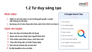 Nghĩ ra cái mới, đưa ra các hướng giải quyết, truyền
đạt thông tin dễ hiểu
1.2 Tư duy sáng tạo
Áp dụng cái cũ vào công việc theo cách tinh chỉnh và chọn lọc
Đọc các tips và hướng dẫn sử dụng
Quan sát và sao chép cách người khác làm
Thử nhiều cách khác nhau, cách làm mới
Theo dõi công việc cá nhân hàng ngày
Khái niệm
Cách rèn luyện
Ghi chú lại nhanh tất cả mọi thứ
Tự đặt deadline cho cá nhân
 