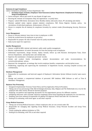 Statutory & Legal Compliance
Labour Compliances pertaining to Govt. Departments like:
 Provident Fund | Gratuity | Employee State Insurance| Labour Department | Employment Exchange |
Shop & Establishment
➾ Laison with govt. offices and courts for any dispute & Legal cases.
➾ Ensuring the renewal of 3 Companies Shop Act registrations on yearly basic.
➾ Prepare/ submit ESIC-Online declaration form, Monthly challan, half yearly return, PF calculating and challan
➾ Maintain updated salary register; prepare statutory compliances, F&F, Bonus Register, Gratuity, policy, tax
calculations of individual employees, disbursement of Form 16
➾ Ensure to complete the all statutory & compliance formality by contract vender (Housekeeping, Security, Electrician
etc.)
Leave Management
➾ Ensure to allocate statutory leave time to time in employees in AMS.
➾ Verify the availed leaves by employees as per policy.
➾ Responsible for prepare the data of earned leave for yearly encashment.
➾ Daily in/out report for supervisor.
Quality Management
➾ Interact in QMS & ISMS, internal and external audits under quality management.
➾ Monitor implementation of control documents for from the Joining to exit of employee.
➾ Understand requirements, design formats, deploy formats, follow up with Business development Team, Client
Services Department, and Quality team and validate data.
➾ Supervise the maintenance of employee personnel records.
➾ Initiate and conduct timely investigations, prepare documentation and make recommendations for
corrective/disciplinary actions.
➾ Represent the management at meetings that involve employee benefits, compensation and discipline issues.
➾ Establishing, organizing and supervising the maintenance of department records, ensuring complete accuracy and
confidentiality.
Database Management
➾ Responsible for maintenance and back-end support of Employee’s Information System Software (oracle/ open source
ERP)
➾ Manage and maintain a computerized database of personnel, ERP database, HRM Software as well as Time &
Attendance Management.
Business Visa Processing
➾ Designed & Implemented Overseas Travel Policy and Visa Application Policy & Procedure.
➾ Taking care of visa processing of UK, USA & Schengen (Germany, Italy, Belgium and The Netherlands etc.) visa for the
employee who often travels abroad for business purposes.
➾ Preparing visa petition and supporting documents for Visa appointment process for different countries.
➾ Scheduling interviews with consulate online by completing online forms & guiding the employees for visa interview.
➾ Handling cases from embassy & responsible for getting Visa Approval Notice back after the visa Interview.
➾ Dealing & Co-ordinating with travel agent as and when required.
Group Medical Insurance
➾ Taking care of Group Medical Insurance of those employees who are not covered under ESI.
➾ Responsible for managing data regarding Group Medical Insurance, Group Personal Accident and Group Term
Insurance.
➾ Timely sending the addition & deletion to TPA.
➾ Dealing & Co-ordinating with TPA as and when required.
 