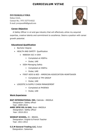 CURRICULUM VITAECURRICULUM VITAE
IVO NSAKALA YOKA
Dubai, U.A.E.
Contact No.: +971 52773 8322
E-mail: yvesjason86@gmail.com
Career Objective
A Safety Officer in oil and gas industry that will effectively utilize my acquired
expertise, creative talents and commitment to excellence. Desire a position with career
growth potential.
Educational Qualification
• Bachelor Degree
• HEALTH AND SAFETY Qualification
• NEBOSH IGC in OSH
 Completed at HSEPro
 Dubai, UAE
• IOSH Managing Safely
 Completed at HSEPro
 Dubai, UAE
• FIRST AIDS & AED - AMERICAN ASSOCIATION HEARTSAVER
 Completed at TPH GROUP
 Dubai, UAE
• LOGISTIC & SUPPLY CHAIN MANAGEMENT
 Completed at PHOENIX
 Dubai, UAE
Work Experience
BGP INTERNATIONAL INC, Cabinda - ANGOLA
Designation: Safety officer
Year: 2009-2010
AMEC SPIE OIL & GAS, Soyo- ANGOLA
Designation: Safety officer
Year: 2010-2011
WISEUP SCHOOL, RJ - BRASIL
Designation: English & French Teacher
Year: 2011-2012
C.C.M General Trading LLC, Dubai
Designation: Salesman
 
