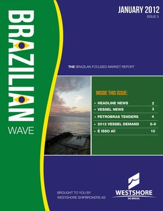 january 2012
                                                 ISSUE 5




            THE BRAZILAN FOCUSED MARKET REPORT




                          INSIDE THIS ISSUE:
                           HEADLINE NEWS           2
                           VESSEL NEWS             3

                           PETROBRAS TENDERS       4

                           2012 VESSEL DEMAND     5-9

WAVE                       É ISSO AÍ!              10




       BROUGHT TO YOU BY
       WESTSHORE SHIPBROKERS AS
 