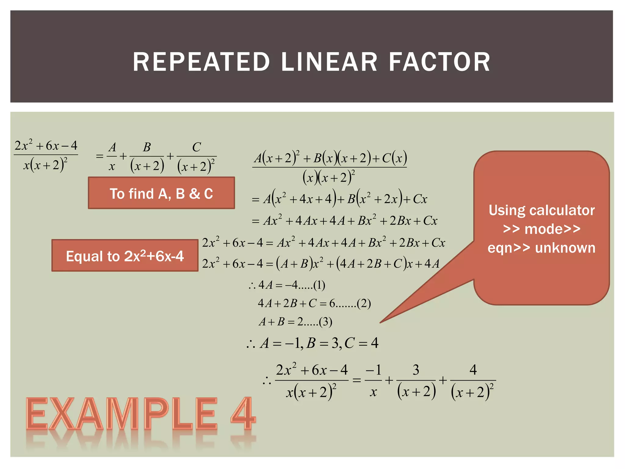 REPEATED LINEAR FACTOR
2x2  6x  4
2
x x  2 



A
B
C


x  x  2   x  2 2

To find A, B & C

A x  2   B x  x  2   C  x 
x x  22
2



 



 A x 2  4 x  4  B x 2  2 x  Cx
 Ax 2  4 Ax  4 A  Bx 2  2 Bx  Cx

Equal to 2x2+6x-4

2 x 2  6 x  4  Ax 2  4 Ax  4 A  Bx 2  2 Bx  Cx
2 x 2  6 x  4   A  B x 2  4 A  2 B  C x  4 A

Using calculator
>> mode>>
eqn>> unknown

 4 A  4.....(1)
4 A  2 B  C  6.......(2)
A  B  2.....(3)

 A  1, B  3, C  4
2x2  6x  4 1
3
4




2
x  x  2   x  2 2
x x  2 

 