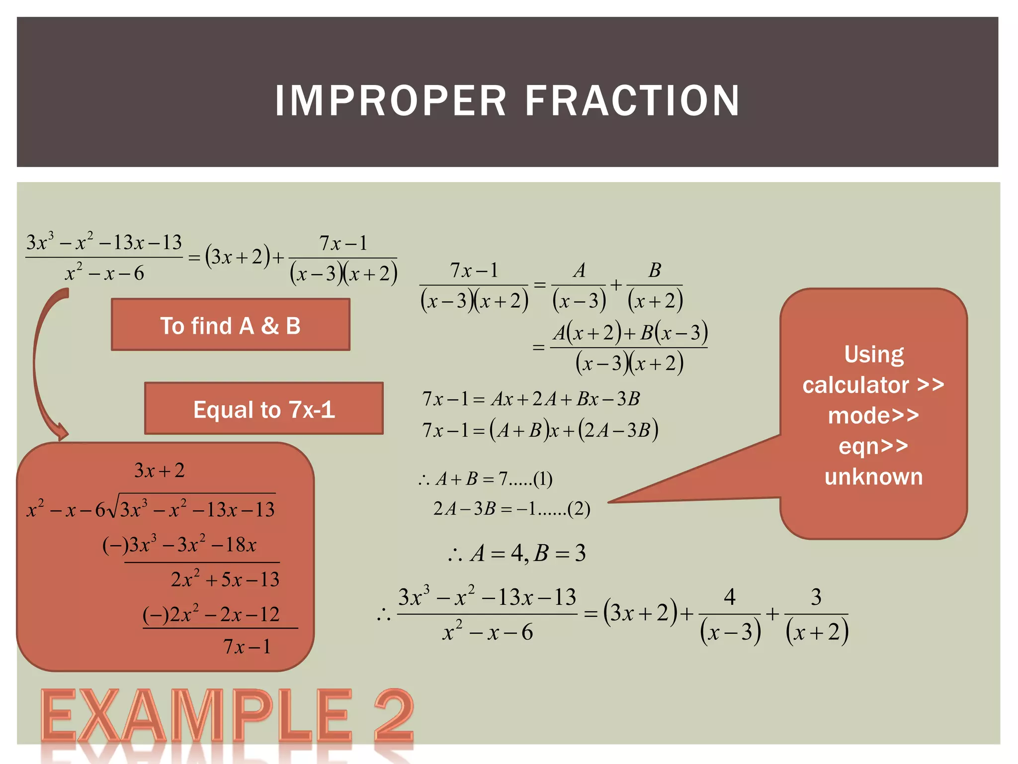IMPROPER FRACTION
3 x 3  x 2  13 x  13
7x 1
 3 x  2  
2
x  x6
x  3x  2

To find A & B
Equal to 7x-1
3x  2

7x 1
A
B


x  3x  2 x  3 x  2
A x  2   B x  3

x  3x  2
7 x  1  Ax  2 A  Bx  3B

7 x  1   A  B x  2 A  3B 
 A  B  7.....(1)

x 2  x  6 3 x 3  x 2  13 x  13
()3 x 3  3 x 2  18 x
2 x  5 x  13

Using
calculator >>
mode>>
eqn>>
unknown

2 A  3B  1......(2)

 A  4, B  3

2

()2 x 2  2 x  12
7x 1

3 x 3  x 2  13 x  13
4
3

 3 x  2  

x  3 x  2
x2  x  6

 