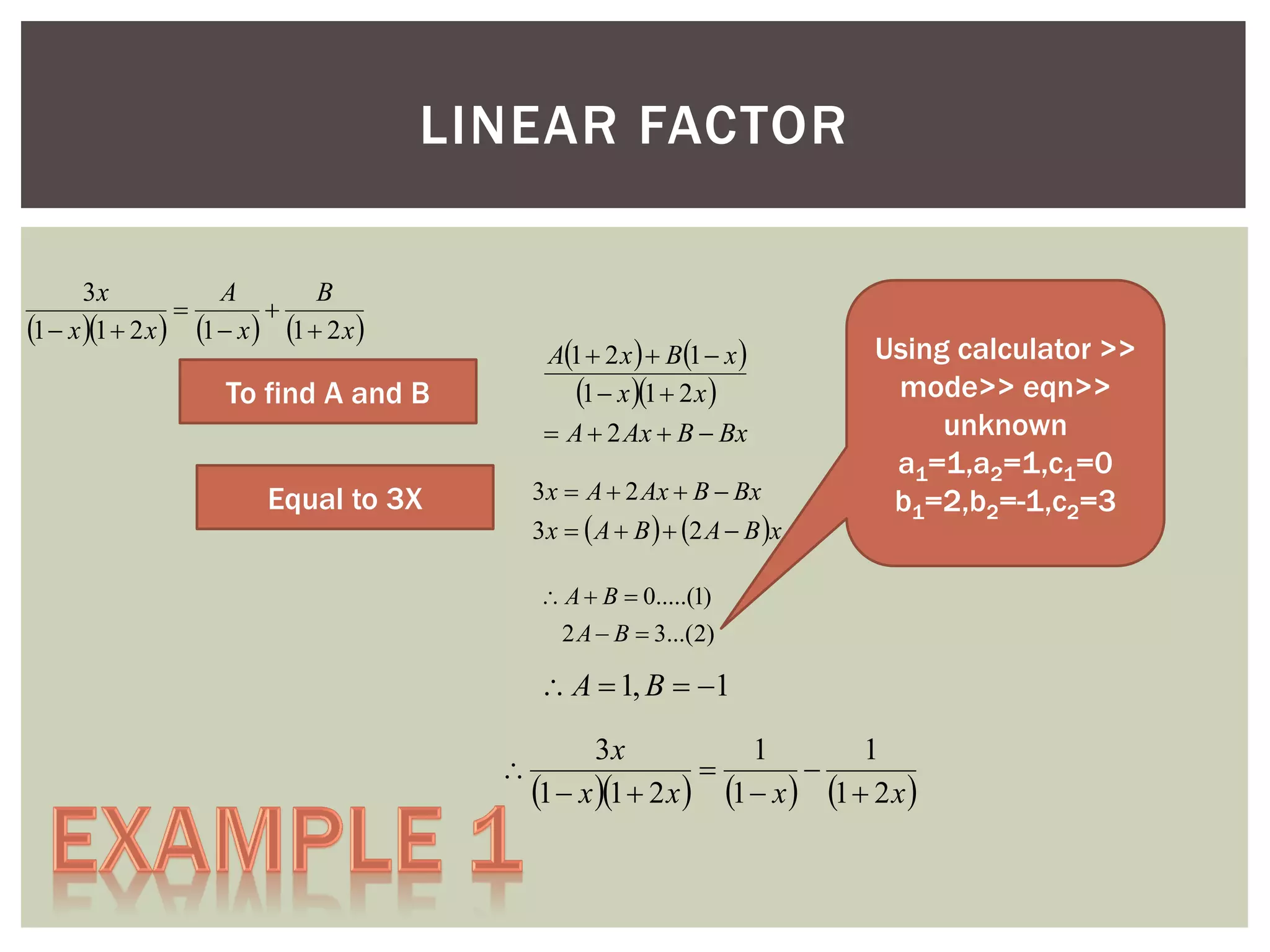 LINEAR FACTOR
3x
A
B


1  x 1  2 x  1  x  1  2 x 

A1  2 x   B1  x 
1  x 1  2 x 
 A  2 Ax  B  Bx

To find A and B

3 x  A  2 Ax  B  Bx

Equal to 3X

3 x   A  B   2 A  B x

Using calculator >>
mode>> eqn>>
unknown
a1=1,a2=1,c1=0
b1=2,b2=-1,c2=3

 A  B  0.....(1)
2 A  B  3...(2)

 A  1, B  1


3x
1
1


1  x 1  2 x  1  x  1  2 x 

 