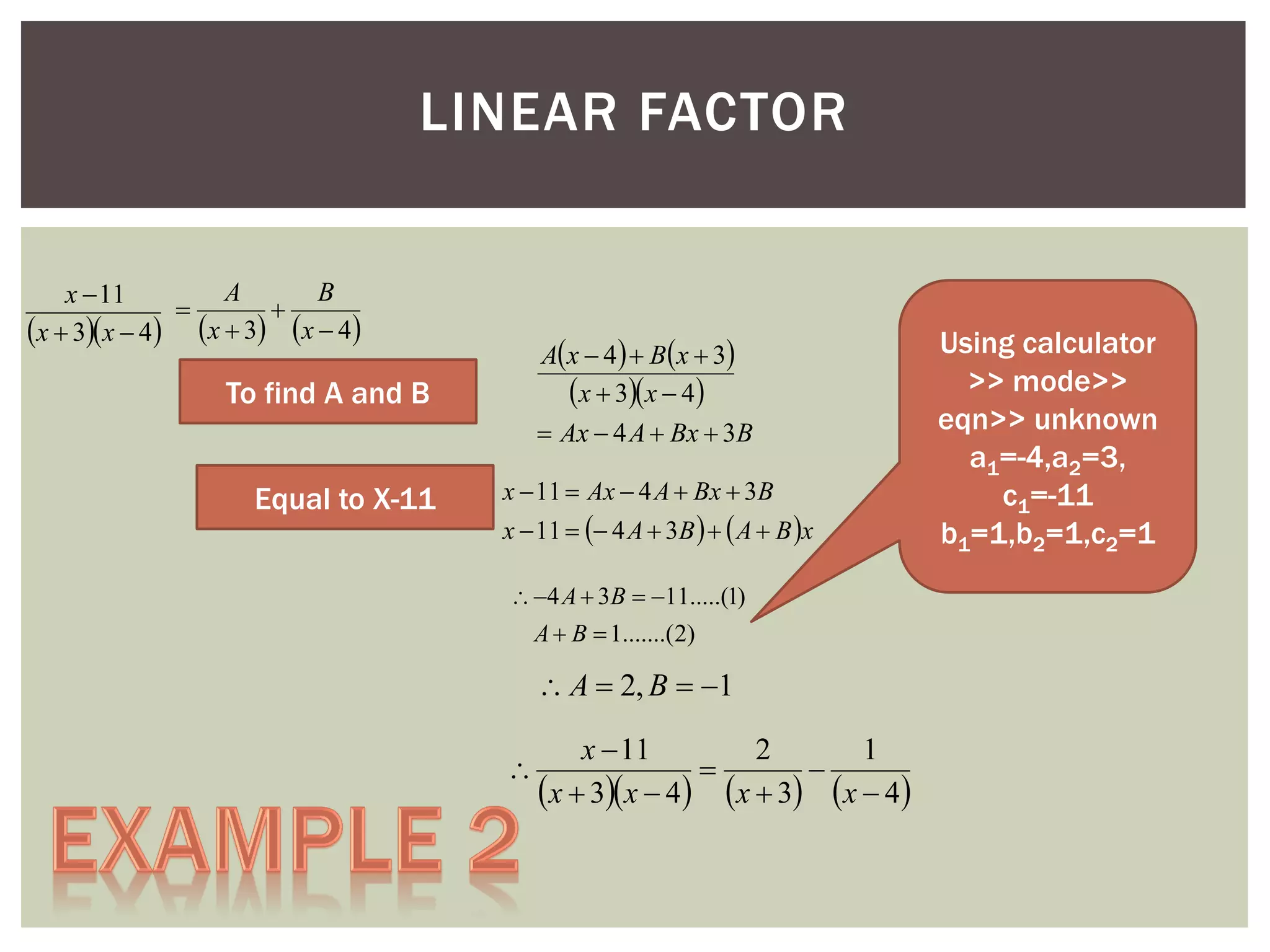LINEAR FACTOR
A
B
x  11


x  3x  4 x  3 x  4

A x  4   B x  3
x  3x  4
 Ax  4 A  Bx  3B

To find A and B
Equal to X-11

x  11  Ax  4 A  Bx  3B

x  11   4 A  3B    A  B x
 4 A  3B  11.....(1)
A  B  1.......(2)

 A  2, B  1


x  11
2
1


x  3x  4 x  3 x  4

Using calculator
>> mode>>
eqn>> unknown
a1=-4,a2=3,
c1=-11
b1=1,b2=1,c2=1

 