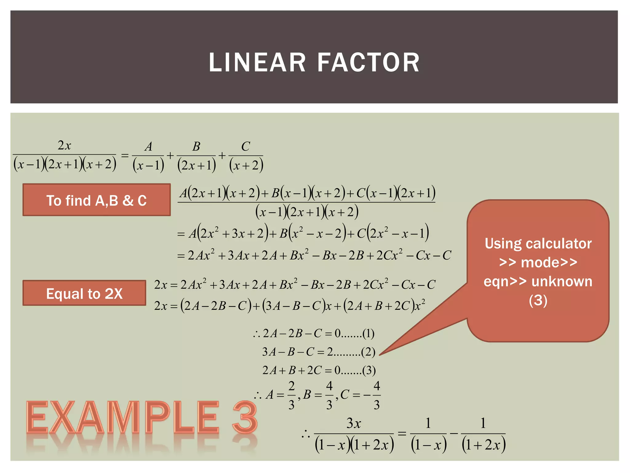 LINEAR FACTOR
2x
A
B
C



x  12 x  1x  2 x  1 2 x  1 x  2

To find A,B & C

A2 x  1 x  2   B x  1 x  2   C  x  12 x  1
x  12 x  1x  2



 

 



 A 2 x 2  3x  2  B x 2  x  2  C 2 x 2  x  1

 2 Ax  3 Ax  2 A  Bx  Bx  2 B  2Cx  Cx  C
2

Equal to 2X

2

2

2 x  2 Ax 2  3 Ax  2 A  Bx 2  Bx  2 B  2Cx 2  Cx  C
2 x  2 A  2 B  C   3 A  B  C x  2 A  B  2C x 2

Using calculator
>> mode>>
eqn>> unknown
(3)

 2 A  2 B  C  0.......(1)
3 A  B  C  2.........(2)
2 A  B  2C  0.......(3)

2
4
4
 A  , B  ,C  
3
3
3



3x
1
1


1  x 1  2 x  1  x  1  2 x 

 