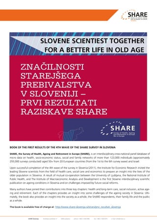 SHARE Slovenija Kardeljeva ploščad 17 1000 Ljubljana phone: +386 1 5303 800 fax: +386 1 5303 874 e-mail: info@share.si
BOOK OF THE FIRST RESULTS OF THE 4TH WAVE OF THE SHARE SURVEY IN SLOVENIA
SHARE, the Survey of Health, Ageing and Retirement in Europe (SHARE), is an interdisciplinary cross-national panel database of
micro data on health, socio-economic status, social and family networks of more than 123,000 individuals (approximately
293,000 surveys conducted) aged 50+ from 20 European countries (from the 1st to the 6th survey wave) and Israel.
Upon successful completion of the 4th wave of the survey in Slovenia (2011), the Institute for Economic Research invited the
leading Slovene scientists from the field of health care, social care and economics to prepare an insight into the lives of the
older population in Slovenia. A result of mutual co-operation between the University of Ljubljana, the National Institute of
Public Health, and The Institute of Macroeconomic Analysis and Development is the first Slovene interdisciplinary scientific
publication on ageing conditions in Slovenia and on challenges imposed by future social reforms.
Many authors have joined their contributions into three key chapters: health and long-term care, social inclusion, active age-
ing and retirement. Each of the chapters provides an insight into some challenges of the ageing society in Slovenia. Ulti-
mately, the book also provides an insight into the society as a whole, the SHARE respondents, their family life and the public
as a whole.
The book is available free of charge at: http://www.share-slovenija.si/strani/prvi_rezultati_slovenija
SLOVENE SCIENTIEST TOGETHER
FOR A BETTER LIFE IN OLD AGE
 