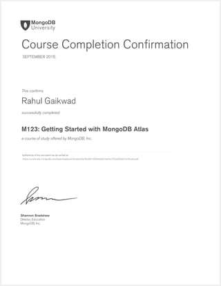 successfully completed
Authenticity of this document can be veriﬁed at
This conﬁrms
a course of study offered by MongoDB, Inc.
Shannon Bradshaw
Director, Education
MongoDB, Inc.
Course Completion Conﬁrmation
SEPTEMBER 2016
Rahul Gaikwad
M123: Getting Started with MongoDB Atlas
https://university.mongodb.com/downloads/certificates/0a3fe2881e904eedb01b04c3702a0506/Certificate.pdf
 