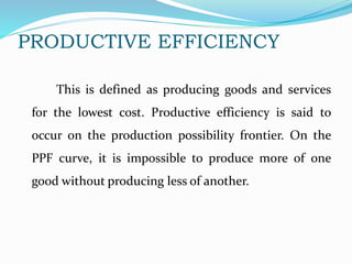 PRODUCTIVE EFFICIENCY
This is defined as producing goods and services
for the lowest cost. Productive efficiency is said to
occur on the production possibility frontier. On the
PPF curve, it is impossible to produce more of one
good without producing less of another.
 
