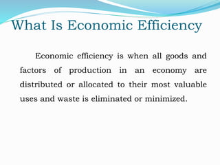 What Is Economic Efficiency
Economic efficiency is when all goods and
factors of production in an economy are
distributed or allocated to their most valuable
uses and waste is eliminated or minimized.
 