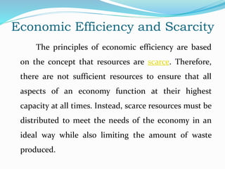 Economic Efficiency and Scarcity
The principles of economic efficiency are based
on the concept that resources are scarce. Therefore,
there are not sufficient resources to ensure that all
aspects of an economy function at their highest
capacity at all times. Instead, scarce resources must be
distributed to meet the needs of the economy in an
ideal way while also limiting the amount of waste
produced.
 