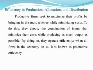 Efficiency in Production, Allocation, and Distribution
Productive firms seek to maximize their profits by
bringing in the most revenue while minimizing costs. To
do this, they choose the combination of inputs that
minimize their costs while producing as much output as
possible. By doing so, they operate efficiently; when all
firms in the economy do so, it is known as productive
efficiency.
 