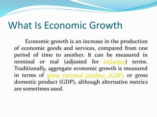 What Is Economic Growth
Economic growth is an increase in the production
of economic goods and services, compared from one
period of time to another. It can be measured in
nominal or real (adjusted for inflation) terms.
Traditionally, aggregate economic growth is measured
in terms of gross national product (GNP) or gross
domestic product (GDP), although alternative metrics
are sometimes used.
 