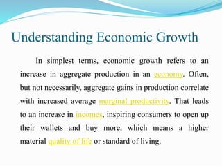 Understanding Economic Growth
In simplest terms, economic growth refers to an
increase in aggregate production in an economy. Often,
but not necessarily, aggregate gains in production correlate
with increased average marginal productivity. That leads
to an increase in incomes, inspiring consumers to open up
their wallets and buy more, which means a higher
material quality of life or standard of living.
 