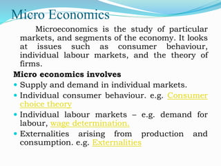 Micro Economics
Microeconomics is the study of particular
markets, and segments of the economy. It looks
at issues such as consumer behaviour,
individual labour markets, and the theory of
firms.
Micro economics involves
 Supply and demand in individual markets.
 Individual consumer behaviour. e.g. Consumer
choice theory
 Individual labour markets – e.g. demand for
labour, wage determination.
 Externalities arising from production and
consumption. e.g. Externalities
 