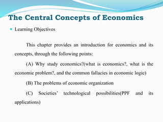 The Central Concepts of Economics
 Learning Objectives
This chapter provides an introduction for economics and its
concepts, through the following points:
(A) Why study economics?(what is economics?, what is the
economic problem?, and the common fallacies in economic logic)
(B) The problems of economic organization
(C) Societies’ technological possibilities(PPF and its
applications)
 