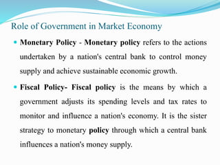 Role of Government in Market Economy
 Monetary Policy - Monetary policy refers to the actions
undertaken by a nation's central bank to control money
supply and achieve sustainable economic growth.
 Fiscal Policy- Fiscal policy is the means by which a
government adjusts its spending levels and tax rates to
monitor and influence a nation's economy. It is the sister
strategy to monetary policy through which a central bank
influences a nation's money supply.
 