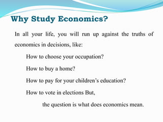 Why Study Economics?
In all your life, you will run up against the truths of
economics in decisions, like:
How to choose your occupation?
How to buy a home?
How to pay for your children’s education?
How to vote in elections But,
the question is what does economics mean.
 