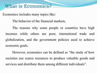 What is Economics?
Economics includes many topics like:
The behavior of the financial markets,
The reasons why some people or countries have high
incomes while others are poor, international trade and
globalization, and the government policies used to achieve
economic goals.
However, economics can be defined as “the study of how
societies use scarce resources to produce valuable goods and
services and distribute them among different individuals”.
 