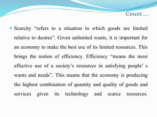 Count….
 Scarcity “refers to a situation in which goods are limited
relative to desires”. Given unlimited wants, it is important for
an economy to make the best use of its limited resources. This
brings the notion of efficiency. Efficiency “means the most
effective use of a society’s resources in satisfying people’ s
wants and needs”. This means that the economy is producing
the highest combination of quantity and quality of goods and
services given its technology and scarce resources.
 