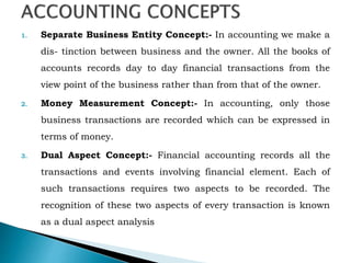 1. Separate Business Entity Concept:- In accounting we make a
dis- tinction between business and the owner. All the books of
accounts records day to day financial transactions from the
view point of the business rather than from that of the owner.
2. Money Measurement Concept:- In accounting, only those
business transactions are recorded which can be expressed in
terms of money.
3. Dual Aspect Concept:- Financial accounting records all the
transactions and events involving financial element. Each of
such transactions requires two aspects to be recorded. The
recognition of these two aspects of every transaction is known
as a dual aspect analysis
 