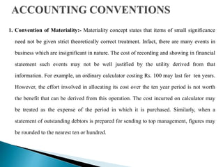 1. Convention of Materiality:- Materiality concept states that items of small significance
need not be given strict theoretically correct treatment. Infact, there are many events in
business which are insignificant in nature. The cost of recording and showing in financial
statement such events may not be well justified by the utility derived from that
information. For example, an ordinary calculator costing Rs. 100 may last for ten years.
However, the effort involved in allocating its cost over the ten year period is not worth
the benefit that can be derived from this operation. The cost incurred on calculator may
be treated as the expense of the period in which it is purchased. Similarly, when a
statement of outstanding debtors is prepared for sending to top management, figures may
be rounded to the nearest ten or hundred.
 
