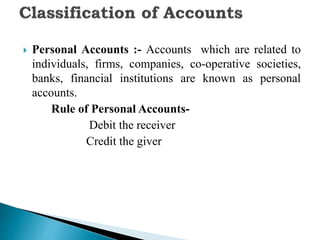  Personal Accounts :- Accounts which are related to
individuals, firms, companies, co-operative societies,
banks, financial institutions are known as personal
accounts.
Rule of Personal Accounts-
Debit the receiver
Credit the giver
 