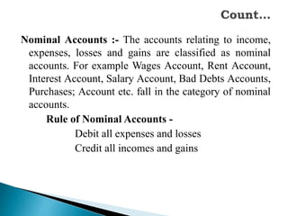 Nominal Accounts :- The accounts relating to income,
expenses, losses and gains are classified as nominal
accounts. For example Wages Account, Rent Account,
Interest Account, Salary Account, Bad Debts Accounts,
Purchases; Account etc. fall in the category of nominal
accounts.
Rule of Nominal Accounts -
Debit all expenses and losses
Credit all incomes and gains
 