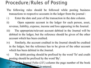 The following rules should be followed while posting business
transactions to respective accounts in the ledger from the journal :
i ) Enter the date and year of the transaction in the date column.
ii) Open separate account in the ledger for each person, asset,
revenue, liability, expense, income and loss appearing in the Journal.
iii) The appropriate/relevant account debited in the Journal will be
debited in the ledger, but the reference should be given of the other
account which has been credited.
iv) Similarly, the account credited in the Journal should be credited
in the ledger, but the reference has to be given of the other account
which has been debited in the Journal.
v) The debit posting should be prefixed by the word 'To' and credit
posting should be prefixed by the word 'By'.
vi) In the Journal Folio (J.F.) column the page number of the book
of original entry (Journal) is entered.
 