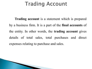 Trading account is a statement which is prepared
by a business firm. It is a part of the final accounts of
the entity. In other words, the trading account gives
details of total sales, total purchases and direct
expenses relating to purchase and sales.
 