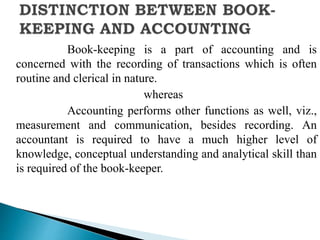 Book-keeping is a part of accounting and is
concerned with the recording of transactions which is often
routine and clerical in nature.
whereas
Accounting performs other functions as well, viz.,
measurement and communication, besides recording. An
accountant is required to have a much higher level of
knowledge, conceptual understanding and analytical skill than
is required of the book-keeper.
 
