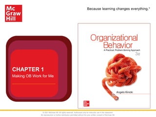Because learning changes everything.®
Angelo Kinicki
Behavior
Organizational
A Practical, Problem-Solving Approach
3e
CHAPTER 1
Making OB Work for Me
© 2021 McGraw Hill. All rights reserved. Authorized only for instructor use in the classroom.
No reproduction or further distribution permitted without the prior written consent of McGraw Hill.
 