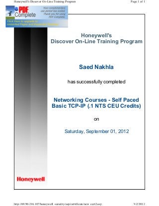 Honeywell's
Discover On-Line Training Program
Saed Nakhla
has successfully completed
Networking Courses - Self Paced
Basic TCP-IP (.1 NTS CEU Credits)
on
Saturday, September 01, 2012
Page 1 of 1Honeywell's Discover On-Line Training Program
9/2/2012http://69.90.216.187/honeywell_security/asp/certificate/new_cert2.asp
 