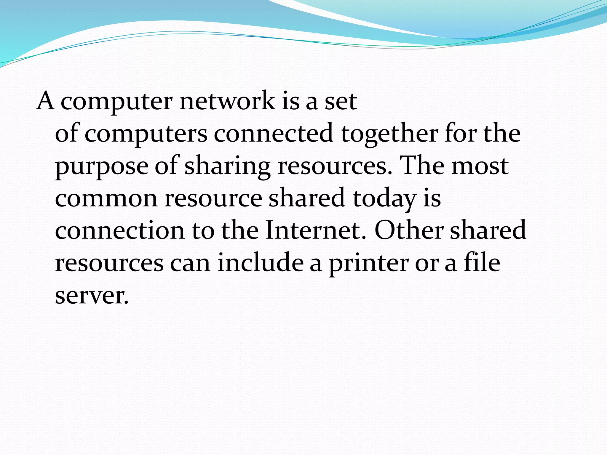 A computer network is a set
of computers connected together for the
purpose of sharing resources. The most
common resource shared today is
connection to the Internet. Other shared
resources can include a printer or a file
server.
 