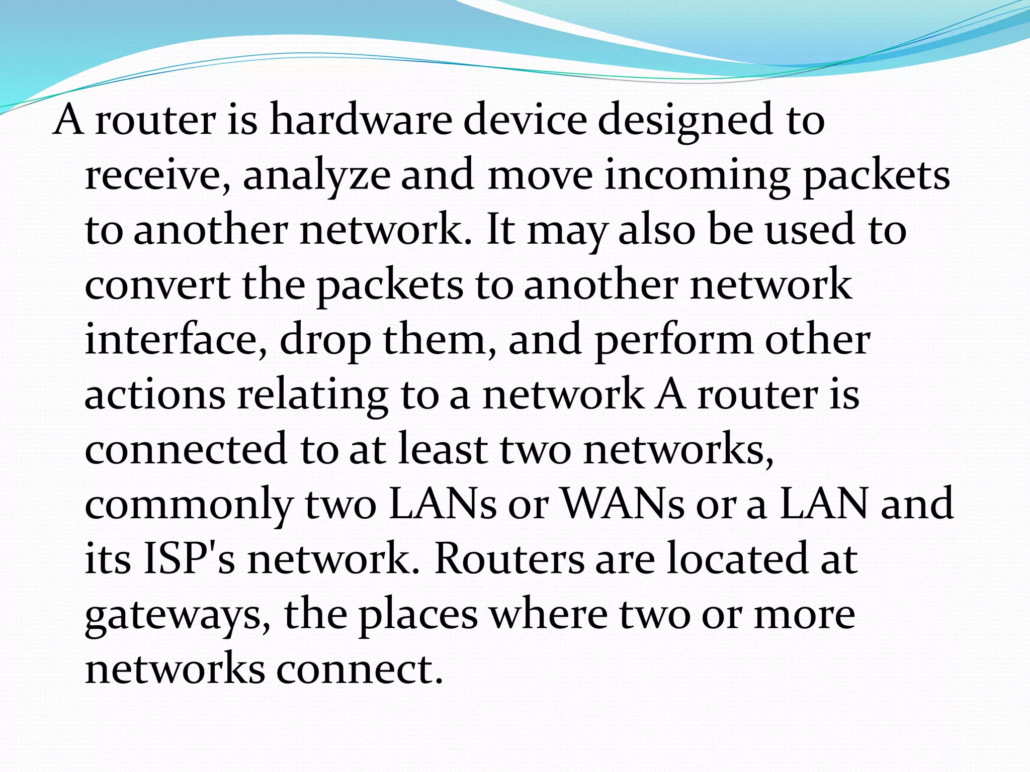 A router is hardware device designed to
receive, analyze and move incoming packets
to another network. It may also be used to
convert the packets to another network
interface, drop them, and perform other
actions relating to a network A router is
connected to at least two networks,
commonly two LANs or WANs or a LAN and
its ISP's network. Routers are located at
gateways, the places where two or more
networks connect.
 