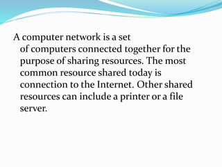A computer network is a set
of computers connected together for the
purpose of sharing resources. The most
common resource shared today is
connection to the Internet. Other shared
resources can include a printer or a file
server.
 