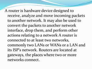 A router is hardware device designed to
receive, analyze and move incoming packets
to another network. It may also be used to
convert the packets to another network
interface, drop them, and perform other
actions relating to a network A router is
connected to at least two networks,
commonly two LANs or WANs or a LAN and
its ISP's network. Routers are located at
gateways, the places where two or more
networks connect.
 