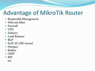 Advantage of MikroTik Router
 Bandwidth Management
 Web site filter
 Firewall
 VPN
 Failover
 Load Balance
 BGP
 EoiP, IP, GRE tunnel
 Hotspot
 Radius
 OSPF
 RIP
etc
 