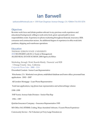 Ian Banwell
ianbanwell@hotmail.com  1305 East Chapman Avenue Orange, CA 92866 714-353-3276
Objectives
Re-enter work force and obtain position relevant to my previous work experience and
educational background; willing to work entry level, given upward path to more
responsibilities exists. Experience in phone marketing throughout financial, insurance, B2B;
consumer and construction sectors. An additional degree of experience in office mail clerk
positions, shipping and warehouse operations
Education
THOMAS EDISON STATE UNIVERSITY
2010 BA DEGREE with M.A. Study in Management
ALLIED REAL ESTATE SCHOOL 2008 Agency & Ethics
Marketing through Work Boards-Mainly Financial and B2B
| Orange County Area, California
Corporate Phone Sales 2008 – 2016
Diversified Conduit - Senior Loan Representative
Winchester, CA Marketed over phone, established database and home office; processed loan
applications 2002 – 2007
All Lenders Mortgage – Loan Phone Representative
Took loan applications, top phone loan representative and achieved large volume
1998 -1999
FHP Scenic Avenue Sales Division – Senior Plan Rep
1996 – 1997
Quinlan Insurance Company – Insurance Representative 1995
MS Office 365, HTMML Coding, Maya Autodesk Software, 15 years Phone Experience
Community Service – No Volunteer yet Very Large Donation (s)
 